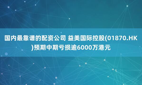 国内最靠谱的配资公司 益美国际控股(01870.HK)预期中期亏损逾6000万港元