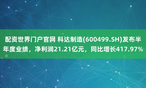 配资世界门户官网 科达制造(600499.SH)发布半年度业绩，净利润21.21亿元，同比增长417.97%