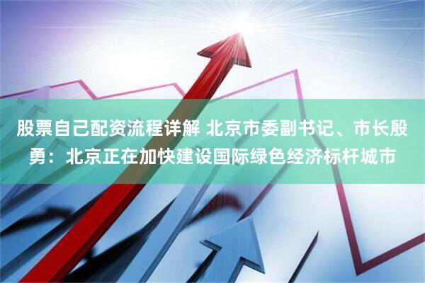 股票自己配资流程详解 北京市委副书记、市长殷勇：北京正在加快建设国际绿色经济标杆城市