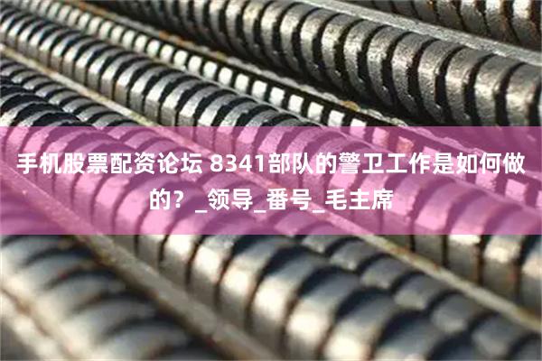 手机股票配资论坛 8341部队的警卫工作是如何做的？_领导_番号_毛主席