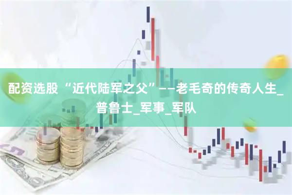 配资选股 “近代陆军之父”——老毛奇的传奇人生_普鲁士_军事_军队