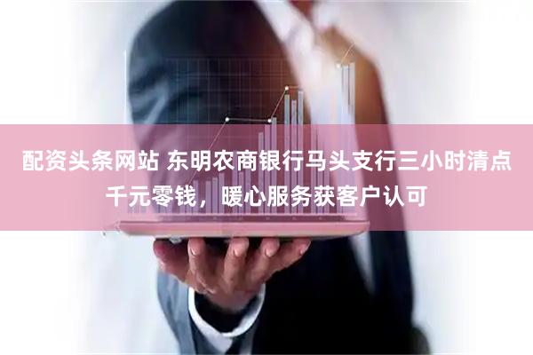 配资头条网站 东明农商银行马头支行三小时清点千元零钱，暖心服务获客户认可