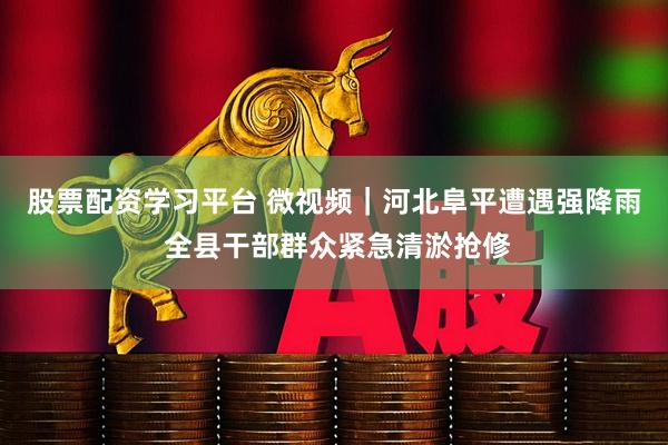 股票配资学习平台 微视频｜河北阜平遭遇强降雨 全县干部群众紧急清淤抢修