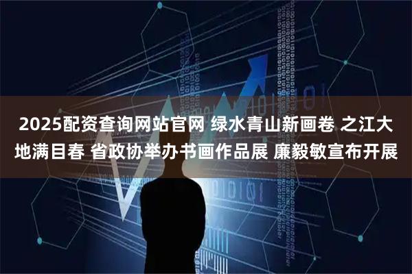 2025配资查询网站官网 绿水青山新画卷 之江大地满目春 省政协举办书画作品展 廉毅敏宣布开展