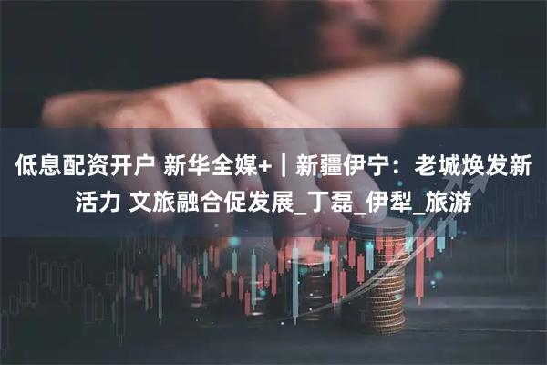 低息配资开户 新华全媒+｜新疆伊宁：老城焕发新活力 文旅融合促发展_丁磊_伊犁_旅游