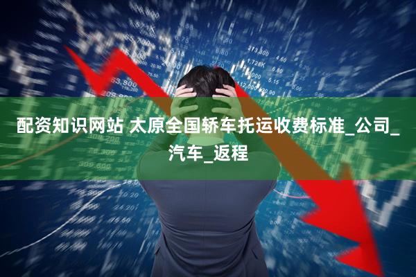 配资知识网站 太原全国轿车托运收费标准_公司_汽车_返程