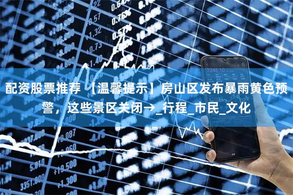 配资股票推荐 【温馨提示】房山区发布暴雨黄色预警，这些景区关闭→_行程_市民_文化