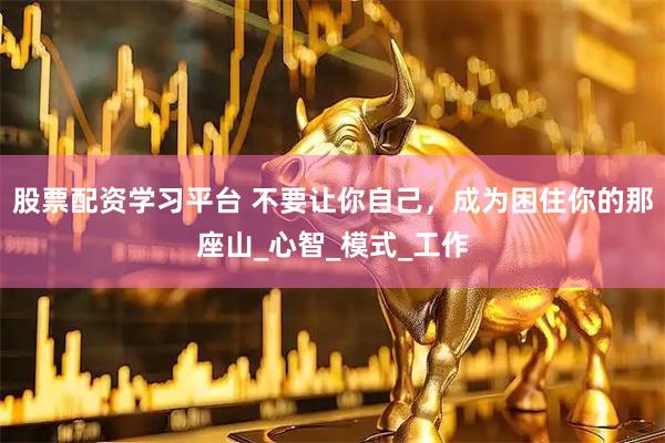 股票配资学习平台 不要让你自己，成为困住你的那座山_心智_模式_工作