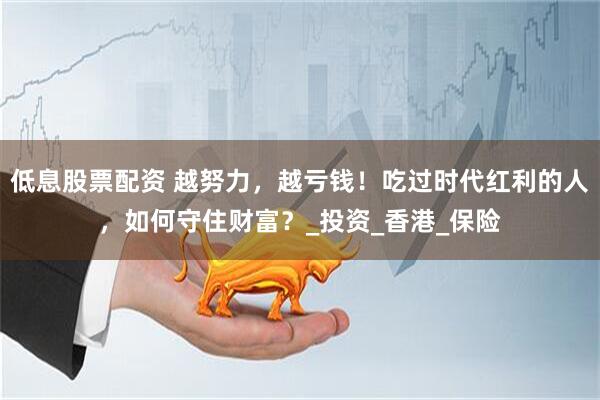 低息股票配资 越努力，越亏钱！吃过时代红利的人，如何守住财富？_投资_香港_保险