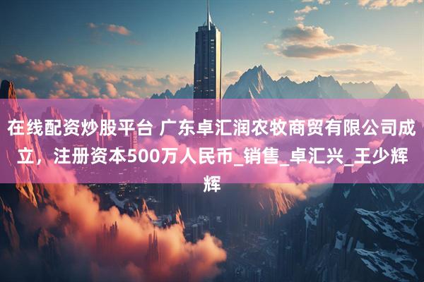 在线配资炒股平台 广东卓汇润农牧商贸有限公司成立，注册资本500万人民币_销售_卓汇兴_王少辉