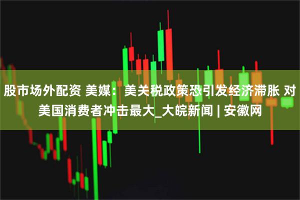 股市场外配资 美媒：美关税政策恐引发经济滞胀 对美国消费者冲击最大_大皖新闻 | 安徽网
