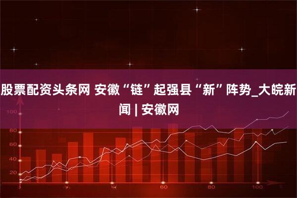 股票配资头条网 安徽“链”起强县“新”阵势_大皖新闻 | 安徽网