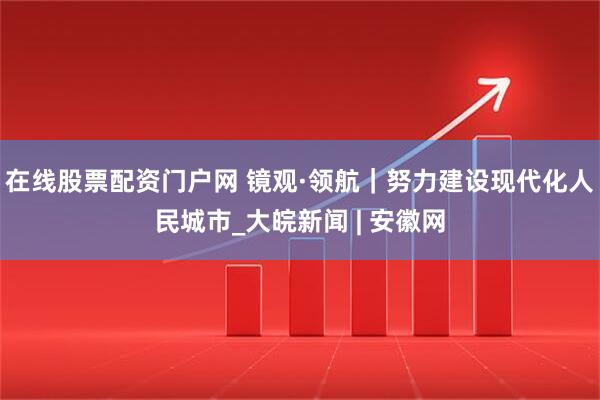 在线股票配资门户网 镜观·领航｜努力建设现代化人民城市_大皖新闻 | 安徽网