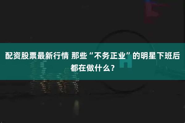 配资股票最新行情 那些“不务正业”的明星下班后都在做什么？