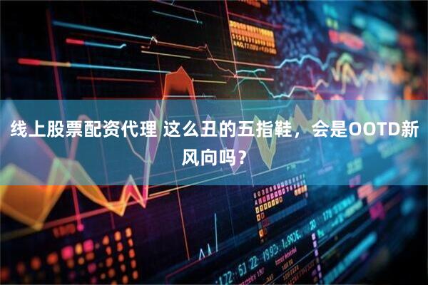 线上股票配资代理 这么丑的五指鞋，会是OOTD新风向吗？