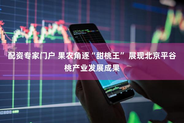 配资专家门户 果农角逐“甜桃王” 展现北京平谷桃产业发展成果