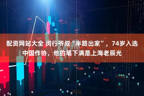 配资网站大全 闵行爷叔“半路出家”，74岁入选中国作协，他的笔下满是上海老辰光