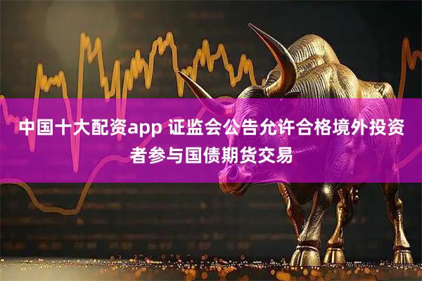 中国十大配资app 证监会公告允许合格境外投资者参与国债期货交易