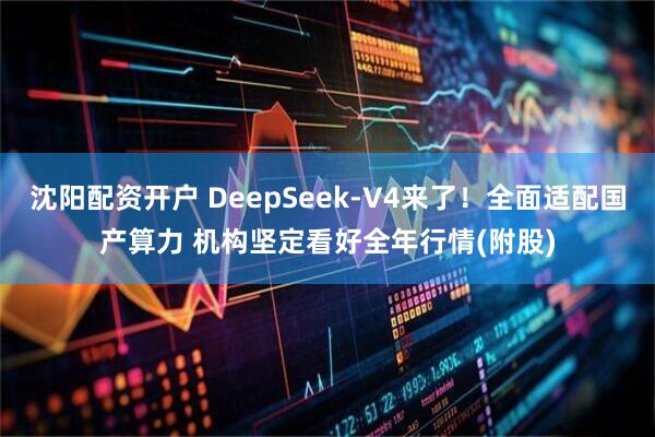 沈阳配资开户 DeepSeek-V4来了！全面适配国产算力 机构坚定看好全年行情(附股)