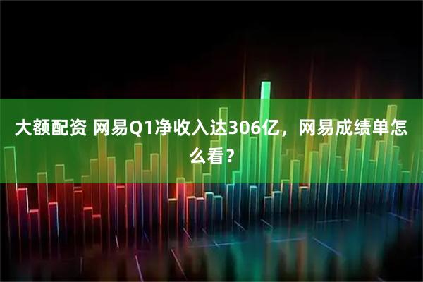 大额配资 网易Q1净收入达306亿，网易成绩单怎么看？