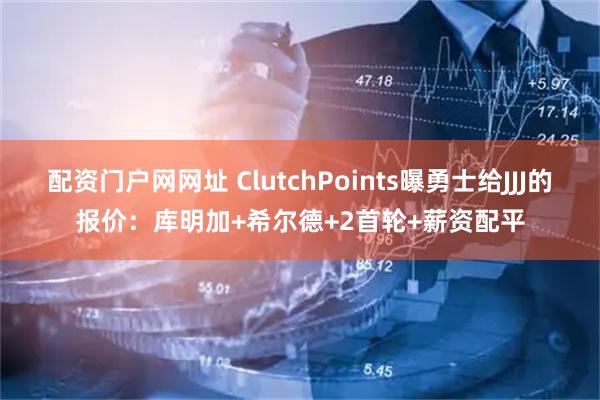配资门户网网址 ClutchPoints曝勇士给JJJ的报价：库明加+希尔德+2首轮+薪资配平