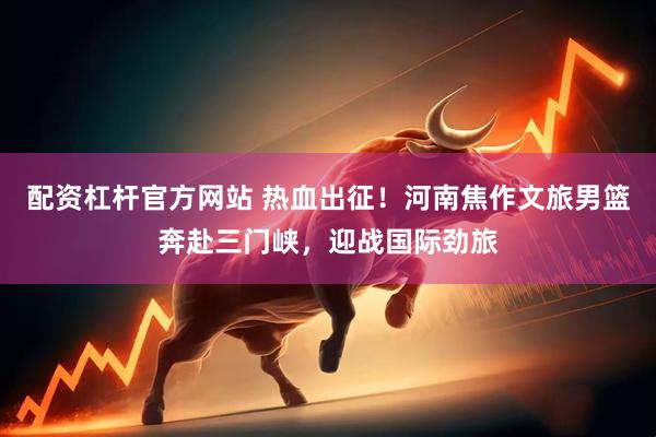 配资杠杆官方网站 热血出征！河南焦作文旅男篮奔赴三门峡，迎战国际劲旅